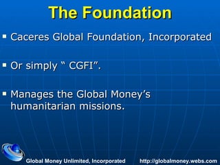 The Foundation Caceres Global Foundation, Incorporated Or simply “ CGFI”.  Manages the Global Money’s humanitarian missions. Global Money Unlimited, Incorporated  http://globalmoney.webs.com 