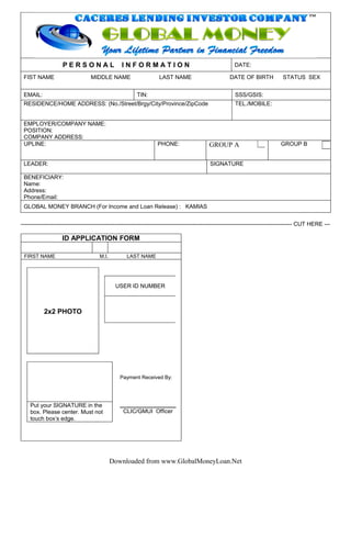 PERSONAL                     INFORMATION                                              DATE:

 FIST NAME                         MIDDLE NAME                       LAST NAME                          DATE OF BIRTH              STATUS SEX


 EMAIL:                                                   TIN:                                             SSS/GSIS:
 RESIDENCE/HOME ADDRESS: (No./Street/Brgy/City/Province/ZipCode                                            TEL./MOBILE:


 EMPLOYER/COMPANY NAME:
 POSITION:
 COMPANY ADDRESS:
 UPLINE:                                                            PHONE:                    GROUP A                             GROUP B


 LEADER:                                                                                      SIGNATURE

 BENEFICIARY:
 Name:
 Address:
 Phone/Email:
 GLOBAL MONEY BRANCH (For Income and Loan Release) : KAMIAS


---------------------------------------------------------------------------------------------------------------------------------------------- CUT HERE ---

                    ID APPLICATION FORM

 FIRST NAME                            M.I.          LAST NAME




                                               USER ID NUMBER



           2x2 PHOTO




                                                 Payment Received By:




    Put your SIGNATURE in the
    box. Please center. Must not                   CLIC/GMUI Officer
    touch boxs edge.




                                              Downloaded from www.GlobalMoneyLoan.Net
 
