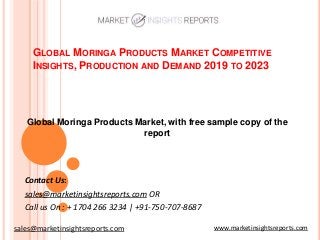GLOBAL MORINGA PRODUCTS MARKET COMPETITIVE
INSIGHTS, PRODUCTION AND DEMAND 2019 TO 2023
Contact Us:
sales@marketinsightsreports.com OR
Call us On : + 1704 266 3234 | +91-750-707-8687
Global Moringa Products Market, with free sample copy of the
report
www.marketinsightsreports.comsales@marketinsightsreports.com
 