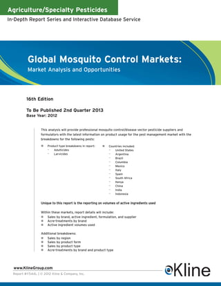 Agriculture/Specialty Pesticides
In-Depth Report Series and Interactive Database Service




          Global Mosquito Control Markets:
          Market Analysis and Opportunities




          16th Edition

          To Be Published 2nd Quarter 2013
          Base Year: 2012


                   This analysis will provide professional mosquito control/disease vector pesticide suppliers and
                   formulators with the latest information on product usage for the pest management market with the
                   breakdowns for the following pests:

                       Product type breakdowns in report:       Countries included:
                       – Adulticides                            – United States
                       – Larvicides                             – Argentina
                                                                – Brazil
                                                                – Columbia
                                                                – Mexico
                                                                – Italy
                                                                – Spain
                                                                – South Africa
                                                                – Kenya
                                                                – China
                                                                – India
                                                                – Indonesia

                   Unique to this report is the reporting on volumes of active ingredients used

                   Within these markets, report details will include:
                       Sales by brand, active ingredient, formulation, and supplier
                       Acre-treatments by brand
                       Active ingredient volumes used

                   Additional breakdowns:
                       Sales by region
                       Sales by product form
                       Sales by product type
                       Acre-treatments by brand and product type




  www.KlineGroup.com
  Report #Y544L | © 2012 Kline & Company, Inc.
 