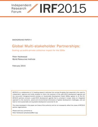 BACKGROUND PAPER 4
Global Multi-stakeholder Partnerships:
Scaling up public-private collective impact for the SDGs
Peter Hazlewood
World Resources Institute
February 2015
IRF2015 is a collaboration of 11 leading research institutes from across the globe that responds to the need for
independent, rigorous and timely analysis to inform the evolution of the post-2015 development agenda and
the concurrent intergovernmental process on Sustainable Development Goals (SDGs) agreed to at Rio+20.
IRF2015 partners envision a post-2015 development agenda that is universal in scope, takes an integrated
approach to the economic, social and environmental dimensions of global development challenges, and can
lead to more sustainable and equitable development outcomes for all.
The views expressed in this paper are those of the author(s) and do not necessarily reflect the views of IRF2015
partner organizations.
Please send any comments to:
Peter Hazlewood (phazlewood@wri.org)
 