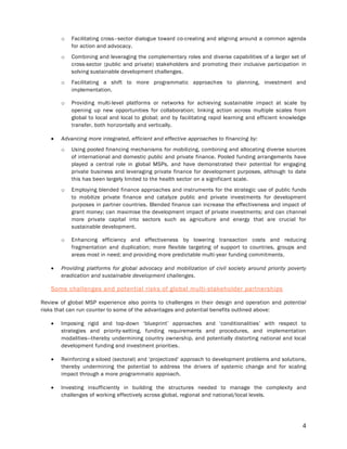 4
o Facilitating cross–sector dialogue toward co-creating and aligning around a common agenda
for action and advocacy.
o Combining and leveraging the complementary roles and diverse capabilities of a larger set of
cross-sector (public and private) stakeholders and promoting their inclusive participation in
solving sustainable development challenges.
o Facilitating a shift to more programmatic approaches to planning, investment and
implementation.
o Providing multi-level platforms or networks for achieving sustainable impact at scale by
opening up new opportunities for collaboration; linking action across multiple scales from
global to local and local to global; and by facilitating rapid learning and efficient knowledge
transfer, both horizontally and vertically.
 Advancing more integrated, efficient and effective approaches to financing by:
o Using pooled financing mechanisms for mobilizing, combining and allocating diverse sources
of international and domestic public and private finance. Pooled funding arrangements have
played a central role in global MSPs, and have demonstrated their potential for engaging
private business and leveraging private finance for development purposes, although to date
this has been largely limited to the health sector on a significant scale.
o Employing blended finance approaches and instruments for the strategic use of public funds
to mobilize private finance and catalyze public and private investments for development
purposes in partner countries. Blended finance can increase the effectiveness and impact of
grant money; can maximise the development impact of private investments; and can channel
more private capital into sectors such as agriculture and energy that are crucial for
sustainable development.
o Enhancing efficiency and effectiveness by lowering transaction costs and reducing
fragmentation and duplication; more flexible targeting of support to countries, groups and
areas most in need; and providing more predictable multi-year funding commitments.
 Providing platforms for global advocacy and mobilization of civil society around priority poverty
eradication and sustainable development challenges.
Some challenges and potential risks of global multi-stakeholder partnerships
Review of global MSP experience also points to challenges in their design and operation and potential
risks that can run counter to some of the advantages and potential benefits outlined above:
 Imposing rigid and top-down ‘blueprint’ approaches and ‘conditionalities’ with respect to
strategies and priority-setting, funding requirements and procedures, and implementation
modalities—thereby undermining country ownership, and potentially distorting national and local
development funding and investment priorities.
 Reinforcing a siloed (sectoral) and ‘projectized’ approach to development problems and solutions,
thereby undermining the potential to address the drivers of systemic change and for scaling
impact through a more programmatic approach.
 Investing insufficiently in building the structures needed to manage the complexity and
challenges of working effectively across global, regional and national/local levels.
 