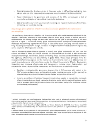 5
 Seeking to expand the development role of the private sector in MSPs without putting into place
agreed rules and other measures to ensure private sector transparency and accountability.7
 Power imbalances in the governance and operation of the MSP, and exclusion or lack of
meaningful participation of stakeholders, in particular local actors.
 Lack of shared measurement systems; weak monitoring and impact evaluation; insufficient focus
on learning and knowledge-sharing.
Key design principles for effective and accountable global multi-stakeholder
partnerships
The full diversity of partnership types from the local to the global level will be needed to deliver the SDGs.
However, a significant scaling up of public-private collective action will be needed to achieve the kind of
transformative and lasting change that the SDGs call for—of the type on the right half of the MSP
spectrum in Figure 1. This means building global partnerships around priority sustainable development
challenges that can bring together the full range of cross-sector actors (including business) needed to
bring about large-scale systemic change, and based on long-term commitments to a common agenda that
can be adapted to differing country contexts.
There is no one-size-fits-all model or approach to building such global partnerships, and their form and
function will need to reflect the unique features and requirements for success of each sustainable
development challenge. Nevertheless, a set of overarching design principles can be identified to enhance
the legitimacy, effectiveness and accountability of global MSPs. These design principles mirror the
development effectiveness agenda and the major areas of commitments endorsed by 161 countries, civil
society organizations and other stakeholders under the Global Partnership for Effective Development
Cooperation—e.g. improving effectiveness and transparency, reducing donor fragmentation, and
strengthening delivery, accountability, measurement and demonstration of sustainable results.
 Establish a multistakeholder governance structure that is fit-for-purpose with respect to the
MSP’s mission and governance and operational needs, including addressing up-front (as much as
possible) issues around potential asymmetries of power and conflicts of interest.8
 Invest in a multi-layered ‘backbone’ (support) infrastructure capable of managing the complexity
of working at and across global, regional and national levels—with the national backbone as the
hub for strategy, planning and implementation, and serving as a platform for facilitating national
and local-level partnerships.9
7 Although the broader and more fundamental challenge here is the need for widespread adoption and disclosure of
environmental, social and governance (ESG) considerations by private actors to enhance the transparency, accountability
and sustainability of private finance and investment.
8 Some examples include Global Fund to Fight AIDS, TB, and Malaria (Global Fund), GAVI, GPE, Every Woman Every Child
and the Open Government Partnership. See Bezanson and Isenman (2012) for more on key lessons for the governance of
MSPs.
9 See Patscheke et al (2014) for more on the architecture of global collaborative efforts and the central importance of a
multi-layered backbone structure. As much as possible, the different layers of the backbone structure should build on (and
where necessary strengthen) existing institutional structures and systems.
 