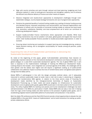 6
 Align with country priorities and work through national and local planning, budgeting and fund
allocation systems in order to build genuine ownership and strengthen capacity, and to enhance
the efficient and effective delivery of finance and other means of support.
 Advance integrated and results-driven approaches to development challenges through multi-
stakeholder dialogue, country-based strategy frameworks and use of programmatic approaches.
 Combine the potential benefits of vertical funding models (e.g. pooling of diverse funding sources
and blended finance; improved coordination and harmonization; and reduced fragmentation and
duplication of efforts) with the benefits of horizontal funding models at national and local levels
(e.g. ownership; subsidiarity; flexibility; and local empowerment—all of which can contribute to
enhancing development impact).
 Support locally-controlled finance mechanisms where appropriate and feasible. While local
funding mechanisms may not be suitable in all cases, global goals and targets that require local
action need locally-accessible finance provided to locally-accountable organizations in order to
succeed.
 Ensuring robust monitoring and evaluation to support learning and knowledge-sharing, evidence-
based decision-making, and to strengthen accountability for results among all partners, public
and private.
Expanding the role of multi-stakeholder partnerships in delivering the
Sustainable Development Goals
As noted at the beginning of this paper, global multi-stakeholder partnerships have become an
increasingly important element of the international development architecture and feature strongly in the
global dialogue on a post-2015 sustainable development agenda. The rise of global MSPs has in part
been a response to the implementation challenges of meeting the Millennium Development Goals.
Looking ahead to the broader, more integrated and universal agenda of the SDGs, the challenges will be
even greater and the stakes even higher—and will require a significant scaling up of public-private
collaboration and collective impact to achieve the kind of transformative action and global-scale systemic
change that the SDGs call for.
Global MSPs—if well-designed in line with the design principles outlined above, and if adequately
resourced to achieve sustainable impact at scale—have a vital role to play in advancing an integrated,
universal and transformative SDG agenda. In relation to the three priority areas of financing for
development needs identified by the Intergovernmental Committee of Experts on Sustainable
Development Financing—e.g. (i) basic needs and social progress; (ii) infrastructure for sustainable
development; and (iii) global public goods—global MSPs would seem to be best suited to the first and third
areas. The utility of global MSPs for tackling core poverty and human development challenges has been
well-demonstrated in the MDG era, particularly in health. Global MSPs also can play a new role in helping
meet the huge unmet funding needs and other barriers to the provision of global public goods, and in
accelerating progress toward sustainable patterns of consumption and production in key sectors.
Both the Addis FfD conference and the Post-2015 Summit provide critical opportunities to elevate the role
of global MSPs in the post-2015 ‘means of implementation’ and to build momentum for scaling up public-
private collaborative efforts.
 