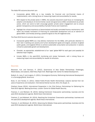 7
The Addis FfD outcome document can:
 Incorporate global MSPs as a key modality for financial and non-financial means of
implementation, with a strong focus on measuring impact and accountability for results.
 With respect to the private sector in MSPs, the outcome document could focus on increasing the
adoption and disclosure of environmental, social and governance (ESG) considerations by private
actors, which can serve to both encourage greater private sector engagement and to ensure
greater transparency and accountability of private finance and investment.
 Highlight the critical importance of decentralized and locally-controlled finance mechanisms, both
within the broader framework of financing for sustainable development and as an element of
global MSPs—and thereby sending a powerful signal on this oft-neglected area.
The Post-2015 Summit outcome document can:
 Incorporate global MSPs as a key delivery mechanism for the SDGs, with particular attention to
their role in tackling core poverty and human development goals and targets, provision of global
public goods, and targeted efforts to achieve sustainable consumption and production in sectors
critical to sustainable growth and development.
 Consider, as appropriate, establishment of an ‘apex’ global MSP for each goal (and possibly for
selected major targets).
 Include MSPs in the post-2015 monitoring and review framework, with a strong focus on
measuring impact and accountability for results for all actors.
Sources
Bezanson, K.A. and Isenman, P. (2012). Governance of New Global Partnerships: Challenges,
Weaknesses, and Lessons. CGD Policy Paper 014. Washington DC: Center for Global Development.
Bulloch, G., Lacy, P. and Jurgens, C. (2011). Convergence Economy: Rethinking International Development
in a Converging World. Accenture.
Buse, K. and Tanaka, S. (2011). Global Public-Private Health Partnerships: Lessons learned from ten
years of experience and evaluation. International Dental Journal, 2011: 61 (Suppl. 2).
Chatham House (2014). International Cooperation in the 21st Century: Partnerships for Delivering the
Post-2015 Agenda. Meeting Summary. London: Centre for Global Health Security.
Freeman, C. and Wisheart, M. (2014). Getting Intentional: Cross-sector partnerships, business and the
post-2015 development agenda. World Vision International.
Freeman, C. and Wisheart, M. (2014). Reaching the Unreached: Cross-sector partnerships, business and
the post-2015 development agenda. World Vision International.
Freeman, C. and Wisheart, M. (2015). Advancing the Debate: Cross-sector partnerships, business and the
post-2015 development agenda. World Vision International.
 