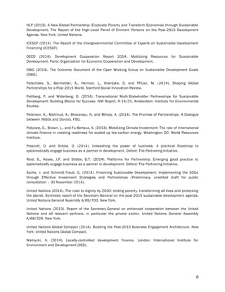 8
HLP (2013). A New Global Partnership: Eradicate Poverty and Transform Economies through Sustainable
Development. The Report of the High-Level Panel of Eminent Persons on the Post-2015 Development
Agenda. New York: United Nations.
ICESDF (2014). The Report of the Intergovernmental Committee of Experts on Sustainable Development
Financing (ICESDF).
OECD (2014). Development Cooperation Report 2014: Mobilizing Resources for Sustainable
Development. Paris: Organization for Economic Cooperation and Development.
OWG (2014). The Outcome Document of the Open Working Group on Sustainable Development Goals
(OWG).
Patscheke, S., Barmettler, A., Herman, L., Overdyke, S. and Pfitzer, M. (2014). Shaping Global
Partnerships for a Post-2015 World. Stanford Social Innovation Review.
Pattberg, P. and Widerberg, O. (2014). Transnational Multi-Stakeholder Partnerships for Sustainable
Development: Building Blocks for Success. IVM Report, R-14/31. Amsterdam: Institute for Environmental
Studies.
Peterson, K., Mahmud, A., Bhavaraju, N. and Mihaly, A. (2014). The Promise of Partnerships: A Dialogue
between INGOs and Donors. FSG.
Polycarp, C., Brown, L., and Fu-Bertaux, X. (2013). Mobilizing Climate Investment: The role of international
climate finance in creating readiness for scaled-up low-carbon energy. Washington DC: World Resources
Institute.
Prescott, D. and Stibbe, D. (2014). Unleashing the power of business: A practical Roadmap to
systematically engage business as a partner in development. Oxford: The Partnering Initiative.
Reid, S., Hayes, J.P. and Stibbe, D.T. (2014). Platforms for Partnership: Emerging good practice to
systematically engage business as a partner in development. Oxford: The Partnering Initiative.
Sachs, J. and Schmidt-Traub, G. (2014). Financing Sustainable Development: Implementing the SDGs
through Effective Investment Strategies and Partnerships (Preliminary, unedited draft for public
consultation – 30 November 2014).
United Nations (2014). The road to dignity by 2030: ending poverty, transforming all lives and protecting
the planet. Synthesis report of the Secretary-General on the post-2015 sustainable development agenda.
United Nations General Assembly A/69/700. New York.
United Nations (2013). Report of the Secretary-General on enhanced cooperation between the United
Nations and all relevant partners, in particular the private sector. United Nations General Assembly
A/68/326. New York.
United Nations Global Compact (2014). Building the Post-2015 Business Engagement Architecture. New
York: United Nations Global Compact.
Walnycki, A. (2014). Locally-controlled development finance. London: International Institute for
Environment and Development (IIED).
 