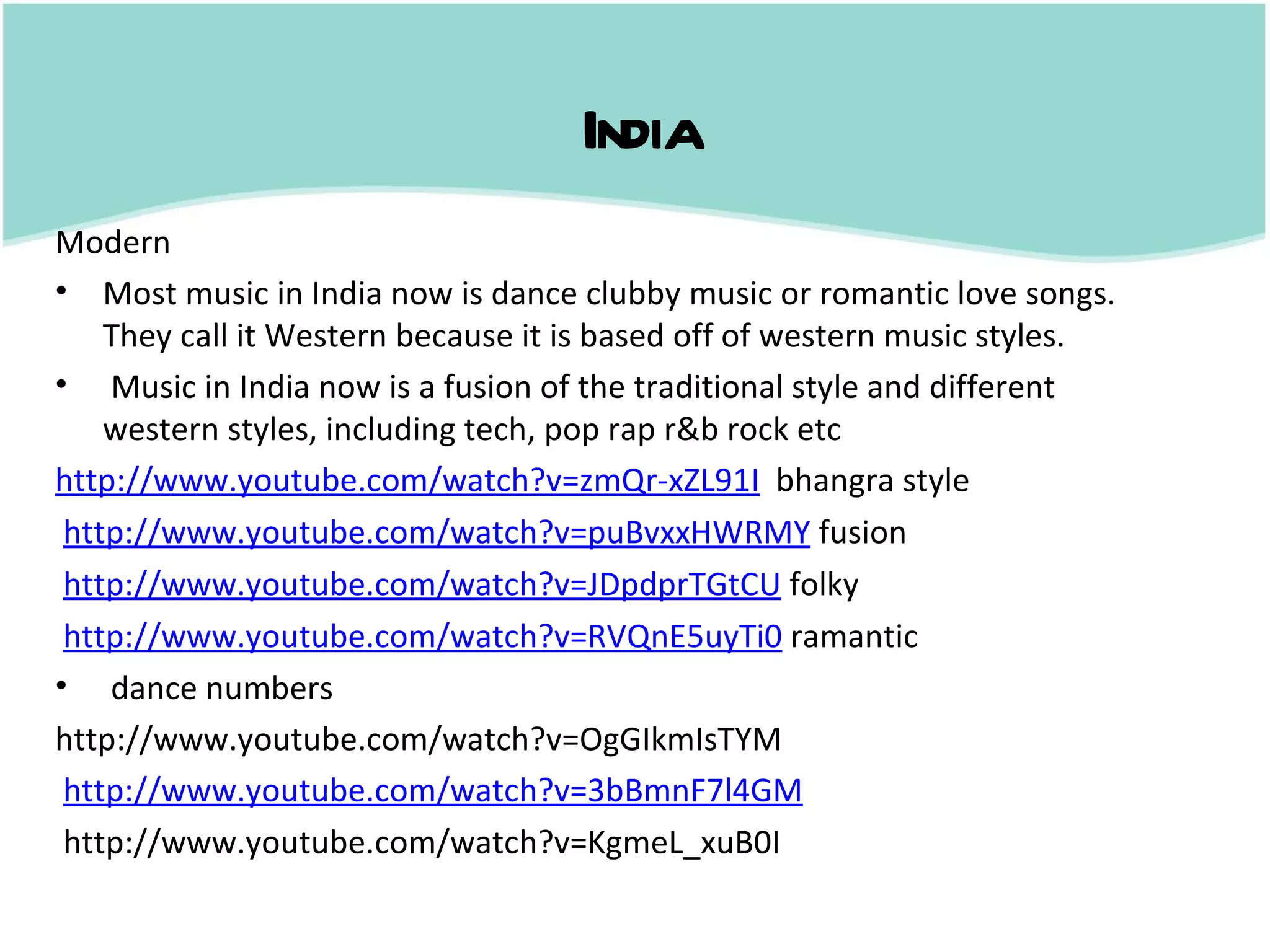 India
Modern
• Most music in India now is dance clubby music or romantic love songs.
    They call it Western because it is based off of western music styles.
• Music in India now is a fusion of the traditional style and different
    western styles, including tech, pop rap r&b rock etc
http://www.youtube.com/watch?v=zmQr-xZL91I bhangra style
 http://www.youtube.com/watch?v=puBvxxHWRMY fusion
 http://www.youtube.com/watch?v=JDpdprTGtCU folky
 http://www.youtube.com/watch?v=RVQnE5uyTi0 ramantic
• dance numbers
http://www.youtube.com/watch?v=OgGIkmIsTYM
 http://www.youtube.com/watch?v=3bBmnF7l4GM
 http://www.youtube.com/watch?v=KgmeL_xuB0I
 