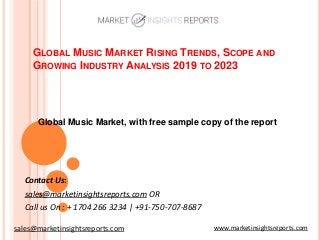GLOBAL MUSIC MARKET RISING TRENDS, SCOPE AND
GROWING INDUSTRY ANALYSIS 2019 TO 2023
Contact Us:
sales@marketinsightsreports.com OR
Call us On : + 1704 266 3234 | +91-750-707-8687
Global Music Market, with free sample copy of the report
www.marketinsightsreports.comsales@marketinsightsreports.com
 
