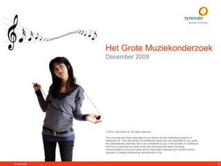 Het Grote Muziekonderzoek
             December 2009




             © 2010. Synovate Ltd. All rights reserved.

             The concepts and ideas submitted to you herein are the intellectual property of
             Synovate Ltd. They are strictly of confidential nature and are submitted to you under
             the understanding that they are to be considered by you in the strictest of confidence
             and that no use shall be made of the said concepts and ideas, including
             communication to any third party without Synovate’s express prior consent and/or
             payment of related professional services fees in full.



© Synovate                                                                                            0
 