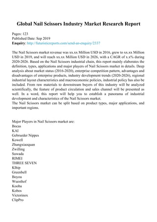 Global Nail Scissors Industry Market Research Report
Pages: 123
Published Date: Sep 2019
Enquiry: http://futuristicreports.com/send-an-enquiry/2337
The Nail Scissors market revenue was xx.xx Million USD in 2016, grew to xx.xx Million
USD in 2019, and will reach xx.xx Million USD in 2026, with a CAGR of x.x% during
2020-2026. Based on the Nail Scissors industrial chain, this report mainly elaborates the
definition, types, applications and major players of Nail Scissors market in details. Deep
analysis about market status (2016-2020), enterprise competition pattern, advantages and
disadvantages of enterprise products, industry development trends (2020-2026), regional
industrial layout characteristics and macroeconomic policies, industrial policy has also be
included. From raw materials to downstream buyers of this industry will be analyzed
scientifically, the feature of product circulation and sales channel will be presented as
well. In a word, this report will help you to establish a panorama of industrial
development and characteristics of the Nail Scissors market.
The Nail Scissors market can be split based on product types, major applications, and
important regions.
Major Players in Nail Scissors market are:
Bocas
KAI
Gebrueder Nippes
Kowell
Zhangxiaoquan
Zwilling
Suwada
RIMEI
THREE SEVEN
Klhip
Greenbell
Boyou
Wuesthof
Kooba
Kobos
Victorinox
ClipPro
 