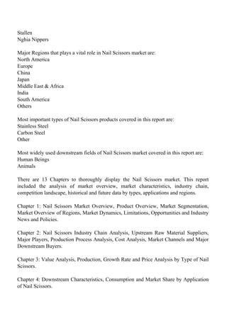 Stallen
Nghia Nippers
Major Regions that plays a vital role in Nail Scissors market are:
North America
Europe
China
Japan
Middle East & Africa
India
South America
Others
Most important types of Nail Scissors products covered in this report are:
Stainless Steel
Carbon Steel
Other
Most widely used downstream fields of Nail Scissors market covered in this report are:
Human Beings
Animals
There are 13 Chapters to thoroughly display the Nail Scissors market. This report
included the analysis of market overview, market characteristics, industry chain,
competition landscape, historical and future data by types, applications and regions.
Chapter 1: Nail Scissors Market Overview, Product Overview, Market Segmentation,
Market Overview of Regions, Market Dynamics, Limitations, Opportunities and Industry
News and Policies.
Chapter 2: Nail Scissors Industry Chain Analysis, Upstream Raw Material Suppliers,
Major Players, Production Process Analysis, Cost Analysis, Market Channels and Major
Downstream Buyers.
Chapter 3: Value Analysis, Production, Growth Rate and Price Analysis by Type of Nail
Scissors.
Chapter 4: Downstream Characteristics, Consumption and Market Share by Application
of Nail Scissors.
 