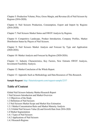 Chapter 5: Production Volume, Price, Gross Margin, and Revenue ($) of Nail Scissors by
Regions (2016-2020).
Chapter 6: Nail Scissors Production, Consumption, Export and Import by Regions
(2016-2020).
Chapter 7: Nail Scissors Market Status and SWOT Analysis by Regions.
Chapter 8: Competitive Landscape, Product Introduction, Company Profiles, Market
Distribution Status by Players of Nail Scissors.
Chapter 9: Nail Scissors Market Analysis and Forecast by Type and Application
(2020-2026).
Chapter 10: Market Analysis and Forecast by Regions (2020-2026).
Chapter 11: Industry Characteristics, Key Factors, New Entrants SWOT Analysis,
Investment Feasibility Analysis.
Chapter 12: Market Conclusion of the Whole Report.
Chapter 13: Appendix Such as Methodology and Data Resources of This Research.
Sample Request: http://futuristicreports.com/request-sample/2337
Table of Content
Global Nail Scissors Industry Market Research Report
1 Nail Scissors Introduction and Market Overview
1.1 Objectives of the Study
1.2 Definition of Nail Scissors
1.3 Nail Scissors Market Scope and Market Size Estimation
1.3.1 Market Concentration Ratio and Market Maturity Analysis
1.3.2 Global Nail Scissors Value ($) and Growth Rate from 2016-2026
1.4 Market Segmentation
1.4.1 Types of Nail Scissors
1.4.2 Applications of Nail Scissors
1.4.3 Research Regions
 