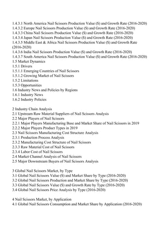 1.4.3.1 North America Nail Scissors Production Value ($) and Growth Rate (2016-2020)
1.4.3.2 Europe Nail Scissors Production Value ($) and Growth Rate (2016-2020)
1.4.3.3 China Nail Scissors Production Value ($) and Growth Rate (2016-2020)
1.4.3.4 Japan Nail Scissors Production Value ($) and Growth Rate (2016-2020)
1.4.3.5 Middle East & Africa Nail Scissors Production Value ($) and Growth Rate
(2016-2020)
1.4.3.6 India Nail Scissors Production Value ($) and Growth Rate (2016-2020)
1.4.3.7 South America Nail Scissors Production Value ($) and Growth Rate (2016-2020)
1.5 Market Dynamics
1.5.1 Drivers
1.5.1.1 Emerging Countries of Nail Scissors
1.5.1.2 Growing Market of Nail Scissors
1.5.2 Limitations
1.5.3 Opportunities
1.6 Industry News and Policies by Regions
1.6.1 Industry News
1.6.2 Industry Policies
2 Industry Chain Analysis
2.1 Upstream Raw Material Suppliers of Nail Scissors Analysis
2.2 Major Players of Nail Scissors
2.2.1 Major Players Manufacturing Base and Market Share of Nail Scissors in 2019
2.2.2 Major Players Product Types in 2019
2.3 Nail Scissors Manufacturing Cost Structure Analysis
2.3.1 Production Process Analysis
2.3.2 Manufacturing Cost Structure of Nail Scissors
2.3.3 Raw Material Cost of Nail Scissors
2.3.4 Labor Cost of Nail Scissors
2.4 Market Channel Analysis of Nail Scissors
2.5 Major Downstream Buyers of Nail Scissors Analysis
3 Global Nail Scissors Market, by Type
3.1 Global Nail Scissors Value ($) and Market Share by Type (2016-2020)
3.2 Global Nail Scissors Production and Market Share by Type (2016-2020)
3.3 Global Nail Scissors Value ($) and Growth Rate by Type (2016-2020)
3.4 Global Nail Scissors Price Analysis by Type (2016-2020)
4 Nail Scissors Market, by Application
4.1 Global Nail Scissors Consumption and Market Share by Application (2016-2020)
 
