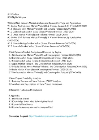 8.19 Stallen
8.20 Nghia Nippers
9 Global Nail Scissors Market Analysis and Forecast by Type and Application
9.1 Global Nail Scissors Market Value ($) & Volume Forecast, by Type (2020-2026)
9.1.1 Stainless Steel Market Value ($) and Volume Forecast (2020-2026)
9.1.2 Carbon Steel Market Value ($) and Volume Forecast (2020-2026)
9.1.3 Other Market Value ($) and Volume Forecast (2020-2026)
9.2 Global Nail Scissors Market Value ($) & Volume Forecast, by Application
(2020-2026)
9.2.1 Human Beings Market Value ($) and Volume Forecast (2020-2026)
9.2.2 Animals Market Value ($) and Volume Forecast (2020-2026)
10 Nail Scissors Market Analysis and Forecast by Region
10.1 North America Market Value ($) and Consumption Forecast (2020-2026)
10.2 Europe Market Value ($) and Consumption Forecast (2020-2026)
10.3 China Market Value ($) and Consumption Forecast (2020-2026)
10.4 Japan Market Value ($) and Consumption Forecast (2020-2026)
10.5 Middle East & Africa Market Value ($) and Consumption Forecast (2020-2026)
10.6 India Market Value ($) and Consumption Forecast (2020-2026)
10.7 South America Market Value ($) and Consumption Forecast (2020-2026)
11 New Project Feasibility Analysis
11.1 Industry Barriers and New Entrants SWOT Analysis
11.2 Analysis and Suggestions on New Project Investment
12 Research Finding and Conclusion
13 Appendix
13.1 Discussion Guide
13.2 Knowledge Store: Maia Subscription Portal
13.3 Research Data Source
13.4 Research Assumptions and Acronyms Used
Customize Request: http://futuristicreports.com/customize-request/2337
Powered by TCPDF (www.tcpdf.org)
 
