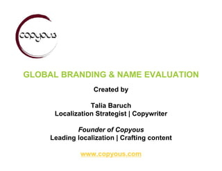 GLOBAL BRANDING & NAME EVALUATION
                  Created by

                 Talia Baruch
      Localization Strategist | Copywriter

             Founder of Copyous
     Leading localization | Crafting content

              www.copyous.com
 