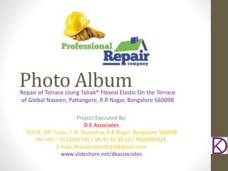 Photo AlbumRepair of Terrace Using Talrak® Flexeal Elastic On the Terrace
of Global Naveen, Pattangere, R R Nagar, Bangalore 560098
Project Executed By:
D K Associates
310-B, 10th Cross, I. H. Township, R R Nagar, Bangalore 560098
Ph:+91 – 9113207745 / 98 45 32 40 12 / 9901999424
E-mail:dkassociates2013@gmail.com
www.slideshare.net/dkassociates
 