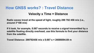 How GNSS works? : Travel Distance
Velocity x Time = Distance
Radio waves travel at the speed of light, roughly 299 792 458 m/s (i.e.,
around 3*108 m/s)
If it took, for example, 0.067 seconds to receive a signal transmitted by a
satellite floating directly overhead, use this formula to find your distance
from the satellite.
Travel Distance: 299792458 m/s x 0.067 s = 20086094.69 m
 