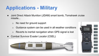 Applications - Military
● Joint Direct Attack Munition (JDAM) smart bomb, Tomahawk cruise
missile...
o No need for ground support
o Guidance system can be used in all weather conditions
o Reverts to inertial navigation when GPS signal is lost
● Combat Survivor Evader Locator (CSEL)
o All weather availability
o Ease of use (fast and accurate)
 