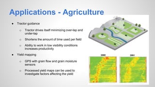 Applications - Agriculture
● Tractor guidance
o Tractor drives itself minimizing over-lap and
under-lap
o Shortens the amount of time used per field
o Ability to work in low visibility conditions
increases productivity
● Yield mapping
o GPS with grain flow and grain moisture
sensors
o Processed yield maps can be used to
investigate factors affecting the yield
 