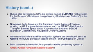History (cont..)
● Russia also developed a GPS-like system named GLONASS (abbreviation
for the Russian “Globalnaya Navigatsionnay Sputnikovaya Sistema”) in the
1980s.
● Nowadays, both Japan and the European Space Agency (ESA) are
working on GPS augmentation systems, such as MTSAT (Multifunction
Transport Satellite Space based Augmentation System), EGNOS
(European Geostationary Navigation Overlay System)
● Also new stand-alone satellite navigation systems are developed, such as
Galileo (the future European satellite system) and Compass (in China).
● Most common abbreviation for a generic satellite positioning system is
GNSS (Global Navigation Satellite System).
 