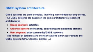 GNSS system architecture
GNSS systems are quite complex, involving many different components.
- All GNSS systems are based on the same architecture (3-segment
architecture):
● Space segment: satellites
● Ground segment: monitoring, controlling and uploading stations
● User segment: user community/GNSS receivers
- The number of satellites and monitor stations differ according to the
GNSS system (GPS, Glonass, Galileo, ...)
 