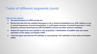 Tasks of different segments (cont)
Tasks of user segment
● The main functions of a GPS receiver are:
● Receive the data from the satellites belonging to one or several constellations (e.g. GPS; Galileo) on one
or several frequencies. If several constellation => multi-system receivers. If several frequencies => multi-
frequency receivers (dual-frequency GPS-GLONASS receivers are rather common nowadays)
● Acquire the signal from each satellite on sky (acquisition = identification of satellite code and coarse
estimation of time delays and Doppler shifts)
● Track the signal received from the satellites on sky (tracking = fine estimation of time delay and Doppler
shifts)
 