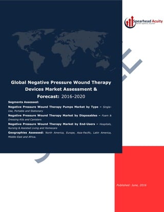 Published: June, 2016
Global Negative Pressure Wound Therapy
Devices Market Assessment &
Forecast: 2016-2020
Segments Assessed:
Negative Pressure Wound Therapy Pumps Market by Type – Single-
Use, Portable and Stationary
Negative Pressure Wound Therapy Market by Disposables – Foam &
Dressing Kits and Canisters
Negative Pressure Wound Therapy Market by End-Users – Hospitals,
Nursing & Assisted Living and Homecare
Geographies Assessed: North America, Europe, Asia-Pacific, Latin America,
Middle-East and Africa.
 