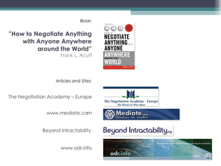 Book: ”How to Negotiate Anything with Anyone Anywhere around the World” Frank L. Acuff Articles and Sites: The Negotiation Academy – Europe www.mediate.com Beyond Intractability  www.odr.info   