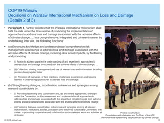 COP19 Warsaw
Decisions on Warsaw International Mechanism on Loss and Damage
(Details 2 of 3)


Paragraph 5. Further decides that the Warsaw international mechanism shall
fulfil the role under the Convention of promoting the implementation of
approaches to address loss and damage associated with the adverse effects
of climate change, … in a comprehensive, integrated and coherent manner by
undertaking, inter alia, the following functions:



(a) Enhancing knowledge and understanding of comprehensive risk
management approaches to address loss and damage associated with the
adverse effects of climate change, including slow onset impacts, by facilitating
and promoting:
–
–

(ii) Collection, sharing, management and use of relevant data and information, including
gender-disaggregated data;

–



(i) Action to address gaps in the understanding of and expertise in approaches to
address loss and damage associated with the adverse effects of climate change, …

(iii) Provision of overviews of best practices, challenges, experiences and lessons
learned in undertaking approaches to address loss and damage;

(b) Strengthening dialogue, coordination, coherence and synergies among
relevant stakeholders by:
–

(i) Providing leadership and coordination and, as and where appropriate, oversight
under the Convention, on the assessment and implementation of approaches to
address loss and damage associated with the impacts of climate change from extreme
events and slow onset events associated with the adverse effects of climate change;

–

(ii) Fostering dialogue, coordination, coherence and synergies among all relevant
stakeholders, institutions, bodies, processes and initiatives outside the Convention, with
a view to promoting cooperation and collaboration across relevant work and activities at
all levels;

© 2013 Arthur Lee

Photos by Arthur Lee
Consultations with delegates and Co-Chair of the ADP.
Demonstrators representing people affected by climate change
10

 