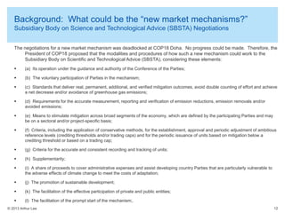 Background: What could be the “new market mechanisms?”
Subsidiary Body on Science and Technological Advice (SBSTA) Negotiations
The negotiations for a new market mechanism was deadlocked at COP18 Doha. No progress could be made. Therefore, the
President of COP18 proposed that the modalities and procedures of how such a new mechanism could work to the
Subsidiary Body on Scientific and Technological Advice (SBSTA), considering these elements:


(a) Its operation under the guidance and authority of the Conference of the Parties;



(b) The voluntary participation of Parties in the mechanism;



(c) Standards that deliver real, permanent, additional, and verified mitigation outcomes, avoid double counting of effort and achieve
a net decrease and/or avoidance of greenhouse gas emissions;



(d) Requirements for the accurate measurement, reporting and verification of emission reductions, emission removals and/or
avoided emissions;



(e) Means to stimulate mitigation across broad segments of the economy, which are defined by the participating Parties and may
be on a sectoral and/or project-specific basis;



(f) Criteria, including the application of conservative methods, for the establishment, approval and periodic adjustment of ambitious
reference levels (crediting thresholds and/or trading caps) and for the periodic issuance of units based on mitigation below a
crediting threshold or based on a trading cap;



(g) Criteria for the accurate and consistent recording and tracking of units;



(h) Supplementarity;



(i) A share of proceeds to cover administrative expenses and assist developing country Parties that are particularly vulnerable to
the adverse effects of climate change to meet the costs of adaptation;



(j) The promotion of sustainable development;



(k) The facilitation of the effective participation of private and public entities;



(l) The facilitation of the prompt start of the mechanism;.

© 2013 Arthur Lee

12

 
