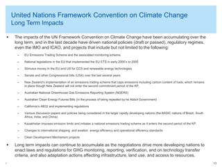 United Nations Framework Convention on Climate Change
Long Term Impacts


The impacts of the UN Framework Convention on Climate Change have been accumulating over the
long term, and in the last decade have driven national policies (draft or passed), regulatory regimes,
even the IMO and ICAO, and projects that include but not limited to the following:
–
–

National legislations in the EU that implemented the EU ETS in early 2000’s to 2005

–

Stimulus money in the EU and US for CCS and renewable energy technologies

–

Senate and other Congressional bills (USA) over the last several years

–

New Zealand’s implementation of an emissions trading scheme that caps emissions including carbon content of fuels, which remains
in place though New Zealand will not enter the second commitment period of the KP.

–

Australian National Greenhouse Gas Emissions Reporting System (NGERS)

–

Australian Clean Energy Futures Bills (in the process of being repealed by he Abbot Government)

–

California’s AB32 and implementing regulations

–

Various discussion papers and policies being considered in the larger rapidly developing nations (the BASIC nations of Brazil, South
Africa, India, and China).

–

Kazakhstan imposes emission limits and initiates a national emissions trading scheme as it enters the second period of the KP.

–

Changes to international shipping and aviation energy efficiency and operational efficiency standards

–



EU Emissions Trading Scheme and the associated monitoring scheme.

Clean Development Mechanism projects

Long term impacts can continue to accumulate as the negotiations drive more developing nations to
enact laws and regulations for GHG monitoring, reporting, verification, and on technology transfer
criteria, and also adaptation actions affecting infrastructure, land use, and access to resources.

© 2013 Arthur Lee

13

 