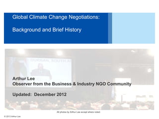 Global Climate Change Negotiations:
Background and Brief History

Arthur Lee
Observer from the Business & Industry NGO Community
Updated: December 2012

All photos by Arthur Lee except where noted.
© 2013 Arthur Lee

 