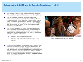 Primer on the UNFCCC and the Complex Negotiations (1 of 10)

The UN Framework Convention on Climate Change is an
international treaty that was signed by President George Bush in
1992 at a summit at the Rio de Janeiro. The international treaty is
called a Framework for good reasons. It is only a framework and
details were left to be further negotiated over time. The UNFCCC
was ratified by over 184 nations in 1994 and came into force as
international law at that time.

Photos by Arthur Lee

This primer is to provide a brief, high-level description of selected
history and the complexity of the process of these UN negotiations.

The UNFCCC recognizes the science of climate change, talked
about “preventing dangerous anthropogenic interference with the
climate system,” and sets out a framework for nations to reduce
greenhouse gas emissions voluntarily. The UNFCCC sets out two
subsidiary negotiating bodies called:
Subsidiary Body on Implementation (SBI)
Subsidiary Body on Scientific and Technological Advice
(SBSTA)

Photo: Screenshot from UNFCCC webcast

..that convenes twice a year to negotiate all kinds of details in rough
categories according to its names. In practice, the thousands of
negotiators who come to the SBI and SBSTA meetings complete
their negotiations of each set of details and then towards the second
meeting (end of the year) join the Conference of Parties (COP) to
table their completed texts to the ministers who attend the COP,
where the ministers then make their decisions. At each COP, there
are always decisions made.

© 2013 Arthur Lee

17

 