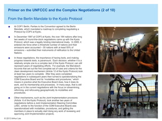 Primer on the UNFCCC and the Complex Negotiations (2 of 10)
From the Berlin Mandate to the Kyoto Protocol
At COP1 Berlin, Parties to the Convention agreed to the Berlin
Mandate, which mandated a roadmap to completing negotiating a
Protocol by COP3 at Kyoto.
In December 1997 at COP3 at Kyoto, the over 184 nations after long
two weeks of round-the-clock negotiations came up with the Kyoto
Protocol, which was a legally binding international treaty. In 2005, it
entered into force when a threshold number of nations and their
emissions were accounted – 55 nations with at least 55% of
emissions – submitted their instruments of ratification to the United
Nations.
In these negotiations, the importance of having texts, and making
progress towards texts, is paramount. Each decision, whether it is a
relatively simple one to a complex text of the Kyoto Protocol, can still
represent years of negotiating efforts. For example, the Marrakech
Accords that set out the first complete set of rules and criteria for the
clean development mechanism (Article 12 of the Kyoto Protocol) took
at least two years to complete. After they were completed,
negotiations in subsequent years then turned to operationalizing the
CDM Executive Board and its “modalities and procedures,” which
means in practice what the Executive Board does, how it does its
work, and its membership and processes. In many ways, that is still
going on in the current negotiations with the focus on streamlining,
reforming, and refocusing geographically its modalities and
procedures.
Other mechanisms, such as the Joint Implementation provisions
(Article 6 of the Kyoto Protocol), took another two years of
negotiations before a Joint Implementation Steering Committee
(JISC, similar to the function of the CDM Executive Board) was
operationalized with modalities, procedures, and getting the
members in place to actually start doing any work of reviewing and
approving Joint Implementation projects.
© 2013 Arthur Lee

18

 