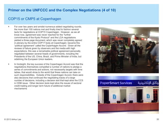 Primer on the UNFCCC and the Complex Negotiations (4 of 10)
COP15 or CMP5 at Copenhagen


For over two years and amidst numerous added negotiating rounds,
the more than 100 nations met and finally tried to fashion several
texts for negotiations at COP15 Copenhagen. However, as we all
know now, agreement was never reached for the “further
commitments of the Kyoto Protocol” and the LCA negotiations
yielded a three page document, which was never completely agreed
in plenary by the entire COP17 body at Copenhagen, became this
“political agreement” called the Copenhagen Accord. Given all the
reviews of failure given by observers and the media with high
expectations, this was a remarkable political agreement personally
negotiated between several heads of governments, including the
Presidents of the US, China, Brazil, and Prime Minister of India, but
sidelining the European Union leaders.



In hindsight, the key success of the Copenhagen Accord was that the
negotiations themselves compelled a number of nations to pledge a
series of commitments and actions, not necessarily targets with time
tables, that would show to the world that these nations can take on
such responsibilities. Outside of the Copenhagen Accord, there were
also decisions that continued the negotiating tracks of a large
number of decisions, including a decision text that kept alive the CCS
in CDM issue. Other decision texts kept alive the issues of sectoral
credit trading and longer term future of additional market
mechanisms

© 2013 Arthur Lee

20

 