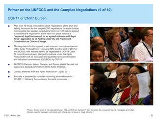 Primer on the UNFCCC and the Complex Negotiations (6 of 10)
COP17 or CMP7 Durban
After over 70 hours of round-the-clock negotiations at the end, and
setting the record for the longest COP negotiations (to early Sunday
morning after two weeks), negotiators from over 180 nations agreed
to mandate the negotiations in the next four years towards a
“protocol, legal instrument, or an agreed outcome with legal
force” applicable to all Parties under the UN Framework
Convention on Climate Change.
The negotiators further agreed to set a second commitment period
of the Kyoto Protocol from 1 January 2013 to either end of 2017 or
end of 2020, with the end date to be negotiated at COP18 Qatar.
All commitments already pledged by nations under the Kyoto
Protocol (KP) will be translated into quantified emission limitation
and reduction commitments (QELROs) by COP18.
At COP16 Cancun, Japan, Canada, and Russia stated they will not
sign onto a second commitment of the Kyoto Protocol,
Canada withdrew from the Kyoto Protocol on 13 Dec 2011.
Australia is prepared to consider submitting information on its
QELRO … following the necessary domestic processes …

Photos: Screen shots of the webcast between 2:30 and 3:30 am Sunday 11 Dec. European Commissioner Connie Hedegaard and India’s
Minister Jayanthi Natarajan confronted each other’s point of issue on “legal outcome.”

© 2013 Arthur Lee

22

 