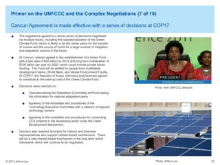 Primer on the UNFCCC and the Complex Negotiations (7 of 10)
Cancun Agreement is made effective with a series of decisions at COP17.
The negotiators agreed to a whole series of decisions negotiated
via multiple tracks, including the operationalization of the Green
Climate Fund, which is likely to be the center piece for the transfer
of monies and the source of funds for a large number of mitigation
and adaptation actions in the future.
At Cancun, nations agreed to the establishment of a Green Fund
with a fast start of $30 billion by 2012 and long term mobilization of
$100 billion per year by 2020, which could include private sector
funding. The Fund will be staffed by people from multilateral
development banks, World Bank, and Global Environment Facility.
At COP17, the Republic of Korea, Germany and Denmark agreed
to contribute to the start-up cost of the Green Climate Fund.
Decisions were reached on:

Photo from UNFCCC webcast

Operationalizing the Adaptation Committee and formulating
the information for national adaptation plans
Agreeing to the modalities and procedures of the
Technology Executive Committee with a network of regional
technology centers
Agreeing to the modalities and procedures for conducting
CCS projects in the developing world under the Clean
Development Mechanism.
Decision was reached favorably for nations and business
representatives who support market-based mechanisms. There
will be a new market-based mechanism in the long term action
framework, which will continue to be negotiated.

© 2013 Arthur Lee

Photo Arthur Lee

23

 
