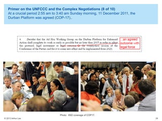 Primer on the UNFCCC and the Complex Negotiations (8 of 10)
At a crucial period 2:55 am to 3:40 am Sunday morning, 11 December 2011, the
Durban Platform was agreed (COP-17)..

Photo: IISD coverage of COP17.
© 2013 Arthur Lee

24

 