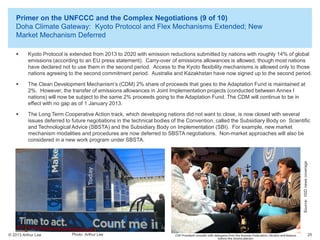 Primer on the UNFCCC and the Complex Negotiations (9 of 10)
Doha Climate Gateway: Kyoto Protocol and Flex Mechanisms Extended; New
Market Mechanism Deferred
Kyoto Protocol is extended from 2013 to 2020 with emission reductions submitted by nations with roughly 14% of global
emissions (according to an EU press statement). Carry-over of emissions allowances is allowed, though most nations
have declared not to use them in the second period. Access to the Kyoto flexibility mechanisms is allowed only to those
nations agreeing to the second commitment period. Australia and Kazakhstan have now signed up to the second period.



The Clean Development Mechanism’s (CDM) 2% share of proceeds that goes to the Adaptation Fund is maintained at
2%. However, the transfer of emissions allowances in Joint Implementation projects (conducted between Annex I
nations) will now be subject to the same 2% proceeds going to the Adaptation Fund. The CDM will continue to be in
effect with no gap as of 1 January 2013.



The Long Term Cooperative Action track, which developing nations did not want to close, is now closed with several
issues deferred to future negotiations in the technical bodies of the Convention, called the Subsidiary Body on Scientific
and Technological Advice (SBSTA) and the Subsidiary Body on Implementation (SBI). For example, new market
mechanism modalities and procedures are now deferred to SBSTA negotiations. Non-market approaches will also be
considered in a new work program under SBSTA.

Source: IISD news coverage



© 2013 Arthur Lee

Photo Arthur Lee

25

 