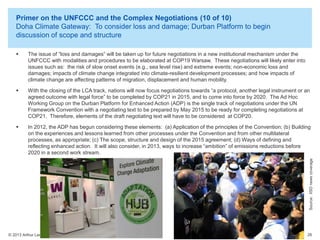Primer on the UNFCCC and the Complex Negotiations (10 of 10)
Doha Climate Gateway: To consider loss and damage; Durban Platform to begin
discussion of scope and structure
The issue of “loss and damages” will be taken up for future negotiations in a new institutional mechanism under the
UNFCCC with modalities and procedures to be elaborated at COP19 Warsaw. These negotiations will likely enter into
issues such as: the risk of slow onset events (e.g., sea level rise) and extreme events; non-economic loss and
damages; impacts of climate change integrated into climate-resilient development processes; and how impacts of
climate change are affecting patterns of migration, displacement and human mobility.



With the closing of the LCA track, nations will now focus negotiations towards “a protocol, another legal instrument or an
agreed outcome with legal force” to be completed by COP21 in 2015, and to come into force by 2020. The Ad Hoc
Working Group on the Durban Platform for Enhanced Action (ADP) is the single track of negotiations under the UN
Framework Convention with a negotiating text to be prepared by May 2015 to be ready for completing negotiations at
COP21. Therefore, elements of the draft negotiating text will have to be considered at COP20.



In 2012, the ADP has begun considering these elements: (a) Application of the principles of the Convention; (b) Building
on the experiences and lessons learned from other processes under the Convention and from other multilateral
processes, as appropriate; (c) The scope, structure and design of the 2015 agreement; (d) Ways of defining and
reflecting enhanced action. It will also consider, in 2013, ways to increase “ambition” of emissions reductions before
2020 in a second work stream.
Source: IISD news coverage



© 2013 Arthur Lee

26

 