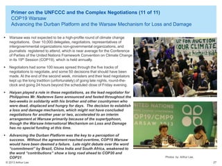Primer on the UNFCCC and the Complex Negotiations (11 of 11)
COP19 Warsaw
Advancing the Durban Platform and the Warsaw Mechanism for Loss and Damage


Warsaw was not expected to be a high-profile round of climate change
negotiations. Over 10,000 delegates, negotiators, representatives of
intergovernmental organizations non-governmental organizations, and
journalists registered to attend, which is near average for the Conference
of Parties of the United Nations Framework Convention on Climate Change
in its 19th Session (COP19), which is held annually.



Negotiators had some 100 issues spread through the five tracks of
negotiations to negotiate, and some 50 decisions that should have been
made. At the end of the second week, ministers and their lead negotiators
kept up the long tradition (unfortunately) of going late nights, round-theclock and going 24 hours beyond the scheduled close of Friday evening.



Haiyan played a role in these negotiations, as the lead negotiator for
Philippines Mr. Nadereve Sano announced and fasted throughout the
two-weeks in solidarity with his brother and other countrymen who
were dead, displaced and hungry for days. The decision to establish
a loss and damage mechanism, which might not have concluded
negotiations for another year or two, accelerated to an interim
arrangement at Warsaw primarily because of the supertyphoon,
though the Warsaw International Mechanism on Loss and Damage
has no special funding at this time.



Advancing the Durban Platform was the key to a perception of
success. Without the agreement reached overtime, COP19 Warsaw
would have been deemed a failure. Late night debate over the word
“commitment” by Brazil, China India and South Africa, weakened to
the word “contributions” show a long road ahead to COP20 and
COP21.
© 2013 Arthur Lee

Photos by Arthur Lee.
27

 