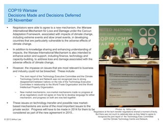 COP19 Warsaw
Decisions Made and Decisions Deferred
25 November


Negotiators were able to agree to a new mechanism, the Warsaw
International Mechanism for Loss and Damage under the Cancun
Adaptation Framework, associated with impacts of climate change,
including extreme events and slow onset events, in developing
countries that are particularly vulnerable to the adverse effects of
climate change.



In addition to knowledge sharing and enhancing understanding of
impacts, the Warsaw International Mechanism is also intended to
enhance action and support, including finance, technology and
capacity-building, to address loss and damage associated with the
adverse effects of climate change,



However, the impasse on issues that are most relevant to business
and industry could not be breached. These include:
–

–



The Joint report of the Technology Executive Committee and the Climate
Technology Centre and Network was not recognized due to strong
disagreement between nations on the role of the Technology Executive
Committee in relationship to the World Trade Organization and the World
Intellectual Property Organization.
New market mechanisms, non-market mechanisms made no progress at
all as negotiators could not agree on how far to develop language for either
mechanism, and progress on both are now tied together.

These issues on technology transfer and possible new marketbased mechanisms are some of the most important issues to the
Photos by Arthur Lee
private sector. Progress will have to be made in 2014 for them to be
Negotiators at the tech transfer negotiations shared a moment of levity.
considered as part of the new agreement in 2015..
But there was not much to celebrate later as they failed to agree to

© 2013 Arthur Lee

recognize the joint report of the Technology Exec Committee
and the Climate Technology Centre and Network.

3

 