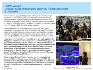 COP19 Warsaw
Decisions Made and Decisions Deferred: A Brief Assessment
24 November


Warsaw was not expected to be a high-profile round of climate change
negotiations. Over 10,000 delegates, negotiators, representatives of
intergovernmental organizations non-governmental organizations, and
journalists registered to attend, which is near average for the Conference
of Parties of the United Nations Framework Convention on Climate Change
in its 19th Session (COP19), which is held annually.



Negotiators had some 100 issues spread through the five tracks of
negotiations to negotiate, and some 50 decisions that should have been
made. At the end of the second week, ministers and their lead negotiators
kept up the long tradition (unfortunately) of going late nights, round-theclock and going 24 hours beyond the scheduled close of Friday evening.



Haiyan played a role in these negotiations, as the lead negotiator for
Philippines Mr. Nadereve Sano announced and fasted throughout the
two-weeks in solidarity with his brother and other countrymen who
were dead, displaced and hungry for days. The decision to establish
a loss and damage mechanism, which might not have concluded
negotiations for another year or two, accelerated to an interim
arrangement at Warsaw primarily because of the supertyphoon,
though the Warsaw International Mechanism on Loss and Damage
has no special funding at this time.



Advancing the Durban Platform was the key to a perception of
success. Without the agreement reached overtime, COP19 Warsaw
would have been deemed a failure. Late night debate over the word
“commitment” by Brazil, China India and South Africa, weakened to
the word “contributions” show a long road ahead to COP20 and
COP21.
© 2013 Arthur Lee

Photos by Arthur Lee.
NGOs demonstrating. NASA/Caltech JPL scientist at the U.S. Center 4

 