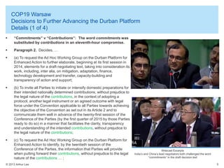 COP19 Warsaw
Decisions to Further Advancing the Durban Platform
Details (1 of 4)


“Commitments” v “Contributions”: The word commitments was
substituted by contributions in an eleventh-hour compromise.



Paragraph 2. Decides, …



(a) To request the Ad Hoc Working Group on the Durban Platform for
Enhanced Action to further elaborate, beginning at its first session in
2014, elements for a draft negotiating text, taking into consideration its
work, including, inter alia, on mitigation, adaptation, finance,
technology development and transfer, capacity-building and
transparency of action and support;



(b) To invite all Parties to initiate or intensify domestic preparations for
their intended nationally determined contributions, without prejudice to
the legal nature of the contributions, in the context of adopting a
protocol, another legal instrument or an agreed outcome with legal
force under the Convention applicable to all Parties towards achieving
the objective of the Convention as set out in its Article 2 and to
communicate them well in advance of the twenty-first session of the
Conference of the Parties (by the first quarter of 2015 by those Parties
ready to do so) in a manner that facilitates the clarity, transparency
and understanding of the intended contributions, without prejudice to
the legal nature of the contributions;



(c) To request the Ad Hoc Working Group on the Durban Platform for
Enhanced Action to identify, by the twentieth session of the
Conference of the Parties, the information that Parties will provide
when putting forward their contributions, without prejudice to the legal
nature of the contributions … ;

© 2013 Arthur Lee

Webcast Excerpts
India’s and China’s lead negotiators both challenged the word
“commitments” in the draft decision text
5

 