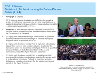 COP19 Warsaw
Decisions to Further Advancing the Durban Platform
Details (2 of 4)


Paragraph 2. Decides, …



(d) To urge and request developed country Parties, the operating
entities of the financial mechanism and any other organizations in a
position to do so to provide support for the related activities referred to
… above as early as possible in 2014; …



Paragraph 4. Also resolves to enhance ambition in the pre-2020
period in order to ensure the highest possible mitigation efforts under
the Convention by all Parties by:



(a) Urging each Party that has not yet communicated a quantified
economy-wide emission reduction target or nationally appropriate
mitigation action, as applicable, to do so;



(b) Urging each developed country Party to implement without delay
its quantified economy-wide emission reduction target under the
Convention and, if it is also a Party to the Kyoto Protocol, its quantified
emission limitation or reduction commitment for the second
commitment period of the Kyoto Protocol, if applicable;



(c) Urging each developed country Party to revisit its quantified
economy-wide emission reduction target under the Convention and, if
it is also a Party to the Kyoto Protocol, its quantified emission
limitation or reduction commitment for the second commitment
period of the Kyoto Protocol…
Photos of COP19 Webcast
Taken moments after the decision was gaveled by the COP19
President Marcin Korolec, Poland, adopting the decision to further
Advancing the ADP.

© 2013 Arthur Lee

6

 