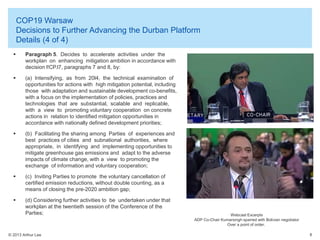 COP19 Warsaw
Decisions to Further Advancing the Durban Platform
Details (4 of 4)


Paragraph 5. Decides to accelerate activities under the
workplan on enhancing mitigation ambition in accordance with
decision l!CP.l7, paragraphs 7 and 8, by:



(a) Intensifying, as from 20l4, the technical examination of
opportunities for actions with high mitigation potential, including
those with adaptation and sustainable development co-benefits,
with a focus on the implementation of policies, practices and
technologies that are substantial, scalable and replicable,
with a view to promoting voluntary cooperation on concrete
actions in relation to identified mitigation opportunities in
accordance with nationally defined development priorities;



(b) Facilitating the sharing among Parties of experiences and
best practices of cities and subnational authorities, where
appropriate, in identifying and implementing opportunities to
mitigate greenhouse gas emissions and adapt to the adverse
impacts of climate change, with a view to promoting the
exchange of information and voluntary cooperation;



(c) Inviting Parties to promote the voluntary cancellation of
certified emission reductions, without double counting, as a
means of closing the pre-2020 ambition gap;



(d) Considering further activities to be undertaken under that
workplan at the twentieth session of the Conference of the
Parties;

© 2013 Arthur Lee

Webcast Excerpts
ADP Co-Chair Kumarsingh sparred with Bolivian negotiator
Over a point of order.
8

 
