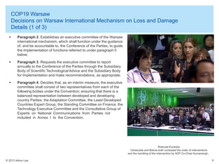 COP19 Warsaw
Decisions on Warsaw International Mechanism on Loss and Damage
Details (1 of 3)


Paragraph 2. Establishes an executive committee of the Warsaw
international mechanism, which shall function under the guidance
of, and be accountable to, the Conference of the Parties, to guide
the implementation of functions referred to under paragraph 5
below;



Paragraph 3. Requests the executive committee to report
annually to the Conference of the Parties through the Subsidiary
Body of Scientific Technological Advice and the Subsidiary Body
for Implementation and make recommendations, as appropriate;



Paragraph 4. Decides that, as an interim measure, the executive
committee shall consist of two representatives from each of the
following bodies under the Convention; ensuring that there is a
balanced representation between developed and developing
country Parties: the Adaptation Committee, the Least Developed
Countries Expert Group, the Standing Committee on Finance, the
Technology Executive Committee and the Consultative Group of
Experts on National Communications from Parties not
included in Annex I to the Convention;

Webcast Excerpts
Venezuela and Bolivia both contested the order of interventions
and the handling of the intervention by ADP Co-Chair Kumarsingh..
© 2013 Arthur Lee

9

 