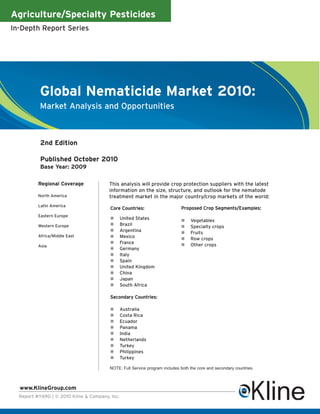 Agriculture/Specialty Pesticides
In-Depth Report Series




           Global Nematicide Market 2010:
           Market Analysis and Opportunities



           2nd Edition

           Published October 2010
           Base Year: 2009

          Regional Coverage             This analysis will provide crop protection suppliers with the latest
                                        information on the size, structure, and outlook for the nematode
          North America                 treatment market in the major country/crop markets of the world:
          Latin America
                                         Core Countries:                    Proposed Crop Segments/Examples:
          Eastern Europe
                                               United States                   Vegetables
          Western Europe                       Brazil                          Specialty crops
                                               Argentina                       Fruits
          Africa/Middle East                   Mexico                          Row crops
                                               France                          Other crops
          Asia
                                               Germany
                                               Italy
                                               Spain
                                               United Kingdom
                                               China
                                               Japan
                                               South Africa

                                         Secondary Countries:

                                               Australia
                                               Costa Rica
                                               Ecuador
                                               Panama
                                               India
                                               Netherlands
                                               Turkey
                                               Philippines
                                               Turkey

                                        NOTE: Full Service program includes both the core and secondary countries.



  www.KlineGroup.com
  Report #Y690 | © 2010 Kline & Company, Inc.
 