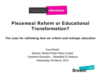 Piecemeal Reform or Educational
           Transformation?

The case for rethinking how we reform and reshape education



                               Tony Breslin
                  Director, Breslin Public Policy Limited
              Transform Education – GlobalNet 21 Webinar
                      Wednesday 7th March, 2012
 