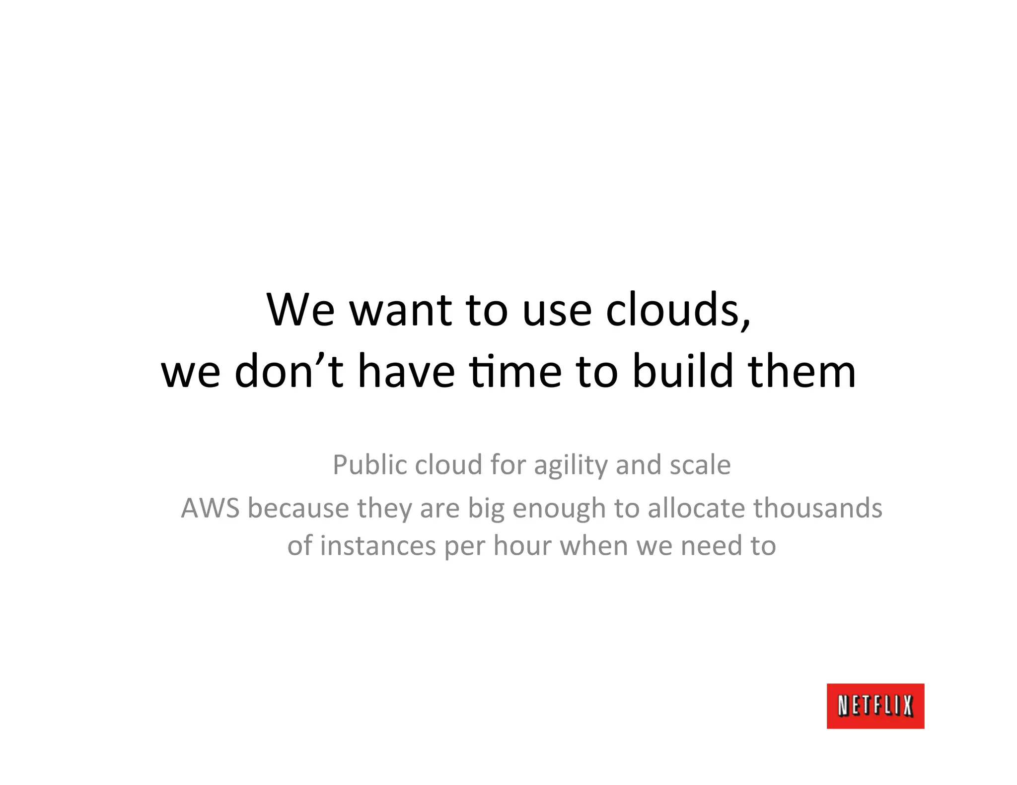 We	
  want	
  to	
  use	
  clouds,	
  
we	
  don’t	
  have	
  Lme	
  to	
  build	
  them	
  
                  Public	
  cloud	
  for	
  agility	
  and	
  scale	
  
 AWS	
  because	
  they	
  are	
  big	
  enough	
  to	
  allocate	
  thousands	
  
           of	
  instances	
  per	
  hour	
  when	
  we	
  need	
  to	
  
 